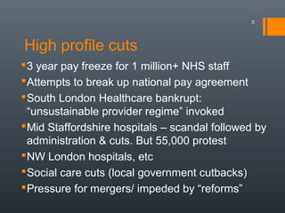 High profile cuts
5
3 year pay freeze for 1 million+ NHS staff
Attempts to break up national pay agreement
South London Healthcare bankrupt:
“unsustainable provider regime” invoked
Mid Staffordshire hospitals – scandal followed by
administration & cuts. But 55,000 protest
NW London hospitals, etc
Social care cuts (local government cutbacks)
Pressure for mergers/ impeded by “reforms”
 