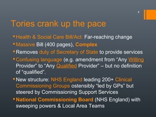 Tories crank up the pace
Health & Social Care Bill/Act: Far-reaching change
Massive Bill (400 pages), Complex
Removes duty of Secretary of State to provide services
Confusing language (e.g. amendment from “Any Willing
Provider” to “Any Qualified Provider” – but no definition
of “qualified”.
New structure: NHS England leading 200+ Clinical
Commissioning Groups ostensibly “led by GPs” but
steered by Commissioning Support Services
National Commissioning Board (NHS England) with
sweeping powers & Local Area Teams
8
 