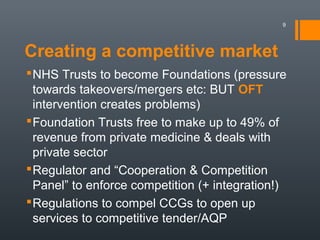 Creating a competitive market
NHS Trusts to become Foundations (pressure
towards takeovers/mergers etc: BUT OFT
intervention creates problems)
Foundation Trusts free to make up to 49% of
revenue from private medicine & deals with
private sector
Regulator and “Cooperation & Competition
Panel” to enforce competition (+ integration!)
Regulations to compel CCGs to open up
services to competitive tender/AQP
9
 