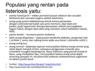 Populasi yang rentan pada
listeriosis yaitu:
• wanita hamil/janin – infeksi perinatal (sesaat sebelum dan sesudah
kelahiran) dan neonatal (segera setelah kelahiran);
• orang yang system kekebalannya lemah karena perawatan
dengan corticosteroid (salah satu jenis hormon), obat-obat anti
kanker, graft suppression therapy (perawatan setelah pencangkokan
bagian tubuh, dengan obat-obat yang menekan sistem kekebalan tubuh),
AIDS;
• pasien kanker – terutama pasien leukemia;
• lebih jarang dilaporkan – pada pasien penderita diabetes, pengecilan hati
( cirrhotic ), asma, dan radang kronis pada usus besar ( ulcerative colitis );
• orang-orang tua;
• orang normal—beberapa laporan menunjukkan bahwa orang normal yang
sehat dapat menjadi rentan, walaupun penggunaan antasida atau
cimetidine mungkin berpengaruh. Kasus listeriosis yang pernah terjadi di
Swiss, yang melibatkan keju, menunjukkan bahwa orang sehat dapat
terserang penyakit ini, terutama bila makanan terkontaminasi organisme
ini dalam jumlah besar.
• Sumber: http://www.cfsan.fda.gov/~mow/intro.html
• http://www.food-info.net/id/bact/limon.htm
 