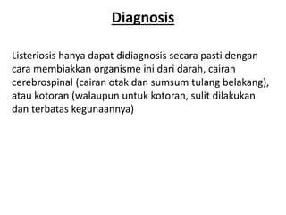 Diagnosis
Listeriosis hanya dapat didiagnosis secara pasti dengan
cara membiakkan organisme ini dari darah, cairan
cerebrospinal (cairan otak dan sumsum tulang belakang),
atau kotoran (walaupun untuk kotoran, sulit dilakukan
dan terbatas kegunaannya)
 