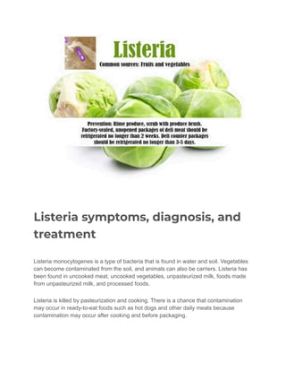 Listeria symptoms, diagnosis, and
treatment
Listeria monocytogenes is a type of bacteria that is found in water and soil. Vegetables
can become contaminated from the soil, and animals can also be carriers. Listeria has
been found in uncooked meat, uncooked vegetables, unpasteurized milk, foods made
from unpasteurized milk, and processed foods.
Listeria is killed by pasteurization and cooking. There is a chance that contamination
may occur in ready-to-eat foods such as hot dogs and other daily meats because
contamination may occur after cooking and before packaging.
 