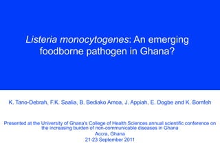 Listeria monocytogenes: An emerging
foodborne pathogen in Ghana?
K. Tano-Debrah, F.K. Saalia, B. Bediako Amoa, J. Appiah, E. Dogbe and K. Bomfeh
Presented at the University of Ghana's College of Health Sciences annual scientific conference on
the increasing burden of non-communicable diseases in Ghana
Accra, Ghana
21-23 September 2011
 