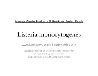 Message	Maps	for	Foodborne	Outbreaks	and	Product	Recalls	
	
	
Listeria monocytogenes 	
	www.MessageMaps.org	|	Rusty	Cawley,	APR	
	
Sources:	US	Centers	for	Disease	Control	and	PrevenDon	
US	Food	and	Drug	AdministraDon	
US	Department	of	Health	and	Human	Services	
 