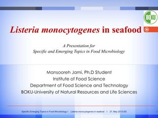 Listeria monocytogenes in seafood
A Presentation for
Specific and Emerging Topics in Food Microbiology

Mansooreh Jami, Ph.D Student
Institute of Food Science
Department of Food Science and Technology
BOKU-University of Natural Resources and Life Sciences

Specific Emerging Topics in Food Microbiology I

Listeria monocytogenes in seafood

I

27, May 2013-SS

1

 