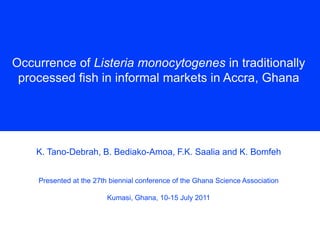 Occurrence of Listeria monocytogenes in traditionally
processed fish in informal markets in Accra, Ghana

K. Tano-Debrah, B. Bediako-Amoa, F.K. Saalia and K. Bomfeh
Presented at the 27th biennial conference of the Ghana Science Association

Kumasi, Ghana, 10-15 July 2011

 