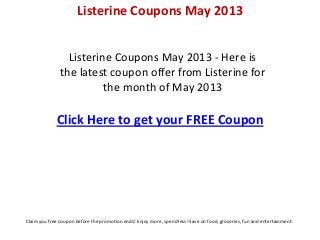 Listerine Coupons May 2013 - Here is
the latest coupon offer from Listerine for
the month of May 2013
Click Here to get your FREE Coupon
Listerine Coupons May 2013
Claim you free coupon before the promotion ends! Enjoy more, spend less! Save on food, groceries, fun and entertainment.
 