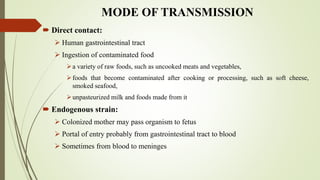 MODE OF TRANSMISSION
 Direct contact:
 Human gastrointestinal tract
 Ingestion of contaminated food
a variety of raw foods, such as uncooked meats and vegetables,
foods that become contaminated after cooking or processing, such as soft cheese,
smoked seafood,
unpasteurized milk and foods made from it
 Endogenous strain:
 Colonized mother may pass organism to fetus
 Portal of entry probably from gastrointestinal tract to blood
 Sometimes from blood to meninges
 