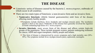 THE DISEASE
 Listeriosis- series of diseases caused by the bacteria L. monocytogenes, outbreaks of
which occur in all countries.
 There are two main types of listeriosis: a non-invasive form and an invasive form.
 Noninvasive listeriosis: (febrile listerial gastroenteritis) mild form of the disease
affecting mainly healthy people.
Symptoms include diarrhoea, fever, headache and myalgia (muscle pain). The incubation
period is short (a few days). Outbreaks of this disease have generally involved the ingestion
of foods containing high doses of L. monocytogenes.
 Invasive listeriosis- more severe form of the disease and affects certain high-risk
groups of the population. These include pregnant women, patients undergoing treatment
for cancer, AIDS and organ transplants, elderly people and infants.
 This form of disease is characterized by severe symptoms and a high mortality rate (20%–
30%). The symptoms include fever, myalgia (muscle pain), septicemia, meningitis.
 