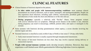 CLINICAL FEATURES
 Clinical features of listeriosis depend on the patient;
 In older adults and people with immunocompromising conditions- most common clinical
presentations are invasive infections, such as sepsis, meningitis, and meningoencephalitis. People can
also experience focal infections, including septic arthritis, osteomyelitis, prosthetic graft infections,
and infections of sites inside the chest and abdomen or of the skin and eye.
 During pregnancy- typically a relatively mild “flu-like” illness. Some pregnant women
with Listeria infection have no symptoms. Although severe disease in the mother is rare, infection
during pregnancy can result in miscarriage, stillbirth, preterm labor, and sepsis or meningitis in the
neonate.
 Some neonates with listeriosis develop granulomatosis infant septica, a severe disorder involving the
internal organs and skin.
 Neonatal listeriosis is classified as early (within 6 days of birth) or late onset (7–28 days after birth).
 Early-onset neonatal listeriosis is usually acquired through transplacental transmission.
 The sources of late-onset listeriosis are less clear; they may involve exposure during delivery or
nosocomial exposure.
 People with normal immune systems rarely develop invasive infection. However, they may
experience a self-limited acute febrile gastroenteritis following high-dose Listeria exposure.
 