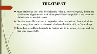 TREATMENT
 Most antibiotics are only bacteriostatic with L. monocytogenes, hence the
combination of gentamicin with either penicillin or ampicillin is the treatment
of choice for serious infections.
 Listeriae naturally resistant to cephalosporins, macrolides, fluoroquinolones,
and tetracyclines has been observed, which can limit the utility of these drugs.
 Trimethoprim-sulfamethoxazole is bactericidal to L. monocytogenes and has
been used successfully.
 