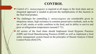 CONTROL
 Control of L. monocytogenes is required at all stages in the food chain and an
integrated approach is needed to prevent the multiplication of this bacteria in
the final food product.
 The challenges for controlling L. monocytogenes are considerable given its
ubiquitous nature, high resistance to common preservative methods, such as the
use of salt, smoke or acidic condition in the food, and its ability to survive and
grow at refrigeration temperatures (around 5 °C).
 All sectors of the food chain should Implement Good Hygienic Practices
(GHP) and Good Manufacturing Practices (GMP) as well as implement a food
safety management system based on the principles of Hazard Analysis Critical
Control Points (HACCP).
 