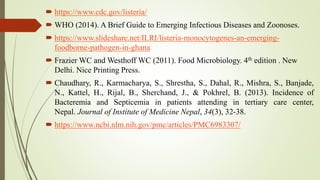  https://www.cdc.gov/listeria/
 WHO (2014). A Brief Guide to Emerging Infectious Diseases and Zoonoses.
 https://www.slideshare.net/ILRI/listeria-monocytogenes-an-emerging-
foodborne-pathogen-in-ghana
 Frazier WC and Westhoff WC (2011). Food Microbiology. 4th edition . New
Delhi. Nice Printing Press.
 Chaudhary, R., Karmacharya, S., Shrestha, S., Dahal, R., Mishra, S., Banjade,
N., Kattel, H., Rijal, B., Sherchand, J., & Pokhrel, B. (2013). Incidence of
Bacteremia and Septicemia in patients attending in tertiary care center,
Nepal. Journal of Institute of Medicine Nepal, 34(3), 32-38.
 https://www.ncbi.nlm.nih.gov/pmc/articles/PMC6983307/
 