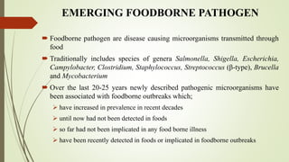 EMERGING FOODBORNE PATHOGEN
 Foodborne pathogen are disease causing microorganisms transmitted through
food
 Traditionally includes species of genera Salmonella, Shigella, Escherichia,
Campylobacter, Clostridium, Staphylococcus, Streptococcus (β-type), Brucella
and Mycobacterium
 Over the last 20-25 years newly described pathogenic microorganisms have
been associated with foodborne outbreaks which;
 have increased in prevalence in recent decades
 until now had not been detected in foods
 so far had not been implicated in any food borne illness
 have been recently detected in foods or implicated in foodborne outbreaks
 