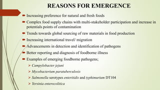 REASONS FOR EMERGENCE
 Increasing preference for natural and fresh foods
 Complex food supply chains with multi-stakeholder participation and increase in
potentials points of contamination
 Trends towards global sourcing of raw materials in food production
 Increasing international travel/ migration
 Advancements in detection and identification of pathogens
 Better reporting and diagnosis of foodborne illness
 Examples of emerging foodborne pathogens;
 Campylobacter jejuni
 Mycobacterium paratuberculosis
 Salmonella serotypes enteritidis and typhimurium DT104
 Yersinia enterocolitica
 