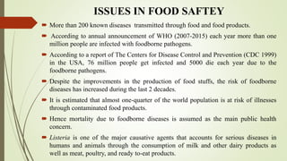 ISSUES IN FOOD SAFTEY
 More than 200 known diseases transmitted through food and food products.
 According to annual announcement of WHO (2007-2015) each year more than one
million people are infected with foodborne pathogens.
 According to a report of The Centers for Disease Control and Prevention (CDC 1999)
in the USA, 76 million people get infected and 5000 die each year due to the
foodborne pathogens.
 Despite the improvements in the production of food stuffs, the risk of foodborne
diseases has increased during the last 2 decades.
 It is estimated that almost one-quarter of the world population is at risk of illnesses
through contaminated food products.
 Hence mortality due to foodborne diseases is assumed as the main public health
concern.
 Listeria is one of the major causative agents that accounts for serious diseases in
humans and animals through the consumption of milk and other dairy products as
well as meat, poultry, and ready to-eat products.
 