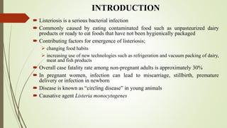 INTRODUCTION
 Listeriosis is a serious bacterial infection
 Commonly caused by eating contaminated food such as unpasteurized dairy
products or ready to eat foods that have not been hygienically packaged
 Contributing factors for emergence of listeriosis;
 changing food habits
 increasing use of new technologies such as refrigeration and vacuum packing of dairy,
meat and fish products
 Overall case fatality rate among non-pregnant adults is approximately 30%
 In pregnant women, infection can lead to miscarriage, stillbirth, premature
delivery or infection in newborn
 Disease is known as “circling disease” in young animals
 Causative agent Listeria monocytogenes
 