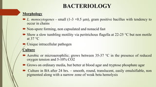 BACTERIOLOGY
Morphology
 L. monocytogenes - small (1-3 ×0.5 μm), gram positive bacillus with tendency to
occur in chains
 Non-spore forming, non capsulated and nonacid fast
 Show a slow tumbling motility via peritrichous flagella at 22-25 C but non motile
at 37 C
 Unique intracellular pathogen
Culture
 Aerobic or microaerophilic; grows between 35-37 C in the presence of reduced
oxygen tension and 5-10% CO2
 Grows on ordinary media, but better at blood agar and tryptose phosphate agar
 Culture in BA after 24 hrs. – smooth, round, translucent, easily emulsifiable, non
pigmented along with a narrow zone of weak beta hemolysis
 