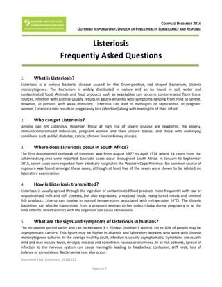 Document FAQ_Listeriosis_20161222
Page 1 of 2
COMPILED DECEMBER 2016
OUTBREAK RESPONSE UNIT, DIVISION OF PUBLIC HEALTH SURVEILLANCE AND RESPONSE
Listeriosis
Frequently Asked Questions
1. What is Listeriosis?
Listeriosis is a serious bacterial disease caused by the Gram-positive, rod shaped bacterium, Listeria
monocytogenes. The bacterium is widely distributed in nature and an be found in soil, water and
contaminated food. Animals and food products such as vegetables can become contaminated from these
sources. nfection with Listeria usually results in gastro-enteritis with symptoms ranging from mild to severe.
However, in persons with weak immunity, Listeriosis can lead to meningitis or septicaemia. In pregnant
women, Listeriosis may results in preganancy loss (abortion) along with meningitis of their infant.
2. Who can get Listeriosis?
Anyone can get Listeriosis. However, those at high risk of severe disease are newborns, the elderly,
immunocompromised individuals, pregnant women and their unborn babies; and those with underlying
conditions such as HIV, diabetes, cancer, chronic liver or kidney disease.
3. Where does Listeriosis occur in South Africa?
The first documented outbreak of listeriosis was from August 1977 to April 1978 where 14 cases from the
Johannesburg area were reported. Sporadic cases occur throughout South Africa. In January to September
2015, seven cases were reported from a tertiary hospital in the Western Cape Province. No common source of
exposure was found amongst these cases, although at least five of the seven were shown to be related on
laboratory examination.
4. How is Listeriosis transmitted?
Listeriosis is usually spread through the ingestion of contaminated food products most frequently with raw or
unpasteurised milk and soft cheeses, but also vegetables, processed foods, ready-to-eat meats and smoked
fish products. Listeria can survive in normal temperatures associated with refrigeration (4°C). The Listeria
bacterium can also be transmitted from a pregnant woman to her unborn baby during pregnancy or at the
time of birth. Direct contact with the organism can cause skin lesions.
5. What are the signs and symptoms of Listeriosis in humans?
The incubation period varies and can be between 3 – 70 days (median 3 weeks). Up to 10% of people may be
asymptomatic carriers. This figure may be higher in abattoir and laboratory workers who work with Listeria
monocytogenes cultures. In the average healthy adult, infection is usually asymptomatic. Symptoms are usually
mild and may include fever, myalgia, malaise and sometimes nausea or diarrhoea. In at-risk patients, spread of
infection to the nervous system can cause meningitis leading to headaches, confusion, stiff neck, loss of
balance or convulsions. Bacteraemia may also occur.
 
