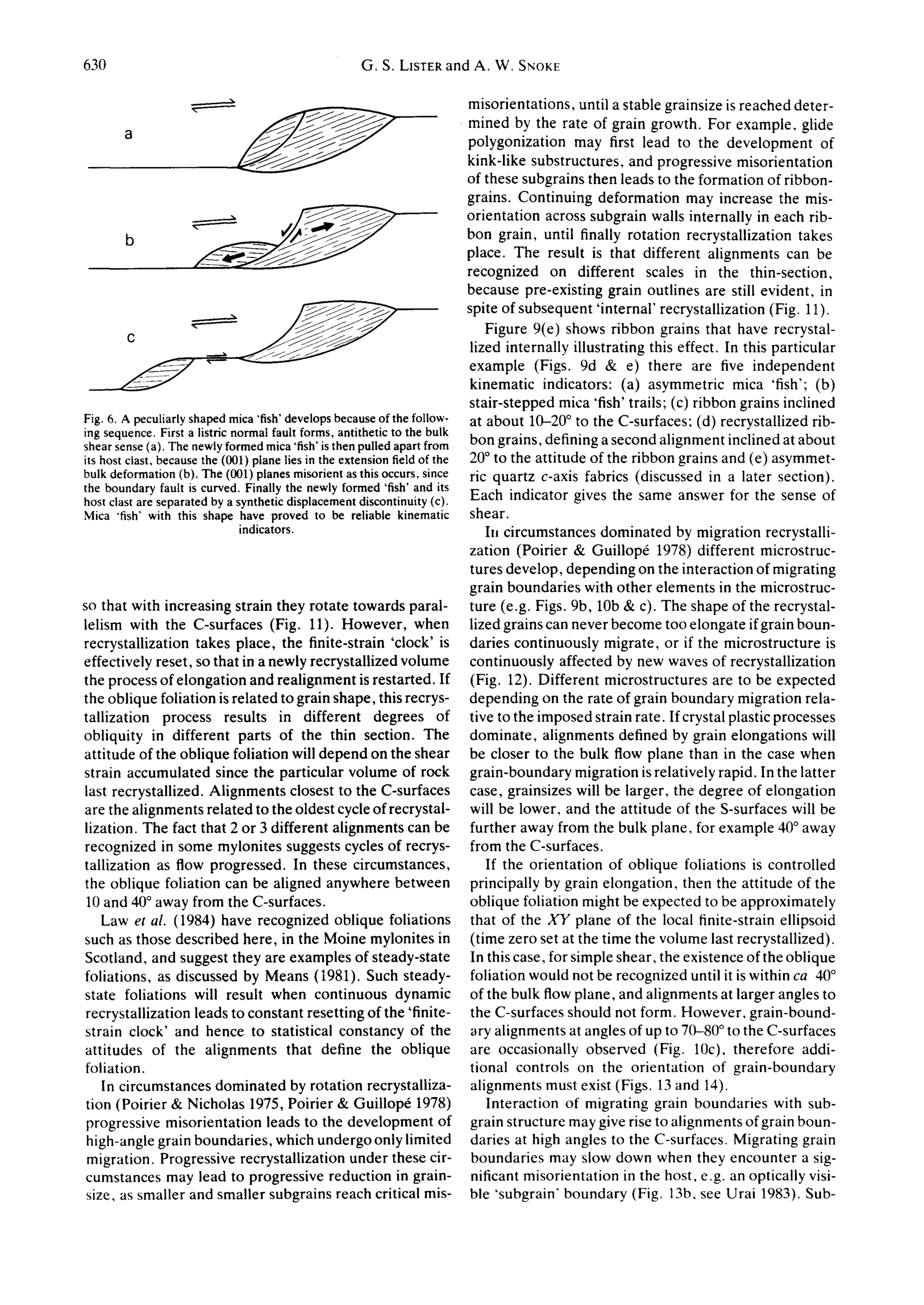 630                                              G.S. LISTERand A. W. SNOKE

                                                                        misorientations, until a stable grainsize is reached deter-
                                                                        mined by the rate of grain growth. For example, glide
                                                                        polygonization may first lead to the development of
                                                                        kink-like substructures, and progressive misorientation
                                                                        of these subgrains then leads to the formation of ribbon-
                                                                        grains. Continuing deformation may increase the mis-
                                                                        orientation across subgrain walls internally in each rib-
         b                                                              bon grain, until finally rotation recrystallization takes
                                                                        place. The result is that different alignments can be
                                                                        recognized on different scales in the thin-section,
                                                                        because pre-existing grain outlines are still evident, in
                                                                        spite of subsequent 'internal' recrystallization (Fig. 11).
                                                                            Figure 9(e) shows ribbon grains that have recrystal-
                                                                         lized internally illustrating this effect. In this particular
                                                                        example (Figs. 9d 8,: e) there are five independent
                                                                        kinematic indicators: (a) asymmetric mica 'fish': (b)
                                                                        stair-stepped mica 'fish' trails; (c) ribbon grains inclined
Fig. 6. A peculiarlyshaped mica 'fish'developsbecauseof the follow- at about 10-20 ° to the C-surfaces: (d) recrystallized rib-
ing sequence. First a listricnormal fault forms,antitheticto the bulk
shear sense(a). The newlyformedmica'fish"is then pulledapart from bon grains, defining a second alignment inclined at about
its host clast, becausethe (001) plane lies in the extensionfieldof the 20° to the attitude of the ribbon grains and (e) asymmet-
bulk deformation(b). The (00l) planes misorientas this occurs, since ric quartz c-axis fabrics (discussed in a later section).
the boundaryfault is curved. Finallythe newlyformed 'fish' and its
host clast are separated by a syntheticdisplacementdiscontinuity(c). Each indicator gives the same answer for the sense of
Mica "fish"with this shape have proved to be reliable kinematic shear.
                               indicators.                                  In circumstances dominated by migration recrystalli-
                                                                        zation (Poirier & Guillop~ 1978) different microstruc-
                                                                         tures develop, depending on the interaction of migrating
                                                                        grain boundaries with other elements in the microstruc-
so that with increasing strain they rotate towards paral-               ture (e.g. Figs. 9b, 10b & c). The shape of the recrystal-
lelism with the C-surfaces (Fig. 11). However, when lized grains can never become too elongate if grain boun-
recrystallization takes place, the finite-strain 'clock' is daries continuously migrate, or if the microstructure is
effectively reset, so that in a newly recrystallized volume continuously affected by new waves of recrystallization
the process of elongation and realignment is restarted. If (Fig. 12). Different microstructures are to be expected
the oblique foliation is related to grain shape, this recrys- depending on the rate of grain boundary migration rela-
tallization process results in different degrees of tive to the imposed strain rate. If crystal plastic processes
obliquity in different parts of the thin section. The dominate, alignments defined by grain elongations will
attitude of the oblique foliation will depend on the shear be closer to the bulk flow plane than in the case when
strain accumulated since the particular volume of rock grain-boundary migration is relatively rapid. In the latter
last recrystallized. Alignments closest to the C-surfaces case, grainsizes will be larger, the degree of elongation
are the alignments related to the oldest cycle of recrystal- will be lower, and the attitude of the S-surfaces will be
lization. The fact that 2 or 3 different alignments can be further away from the bulk plane, for example 40° away
recognized in some mylonites suggests cycles of recrys- from the C-surfaces.
tallization as flow progressed. In these circumstances,                     If the orientation of oblique foliations is controlled
the oblique foliation can be aligned anywhere between principally by grain elongation, then the attitude of the
 10 and 40° away from the C-surfaces.                                    oblique foliation might be expected to be approximately
    Law et al. (1984) have recognized oblique foliations that of the XY plane of the local finite-strain ellipsoid
such as those described here, in the Moine mylonites in (time zero set at the time the volume last recrystallized).
Scotland, and suggest they are examples of steady-state In this case, for simple shear, the existence of the oblique
foliations, as discussed by Means (1981). Such steady- foliation would not be recognized until it is within ca 40°
state foliations will result when continuous dynamic of the bulk flow plane, and alignments at larger angles to
 recrystailization leads to constant resetting of the 'finite- the C-surfaces should not form. However, grain-bound-
strain clock' and hence to statistical constancy of the ary alignments at angles of up to 70-80 ° to the C-surfaces
attitudes of the alignments that define the oblique are occasionally observed (Fig. 10c), therefore addi-
foliation.                                                               tional controls on the orientation of grain-boundary
    In circumstances dominated by rotation recrystalliza- alignments must exist (Figs. 13 and 14).
 tion (Poirier & Nicholas 1975, Poirier & Guillop6 1978)                    Interaction of migrating grain boundaries with sub-
 progressive misorientation leads to the development of grain structure may give rise to alignments of grain boun-
 high-angle grain boundaries, which undergo only limited daries at high angles to the C-surfaces. Migrating grain
 migration. Progressive recrystallization under these cir- boundaries may slow down when they encounter a sig-
 cumstances may lead to progressive reduction in grain- nificant misorientation in the host, e.g. an optically visi-
 size, as smaller and smaller subgrains reach critical mis- ble 'subgrain' boundary (Fig. 13b, see Urai 1983). Sub-
 