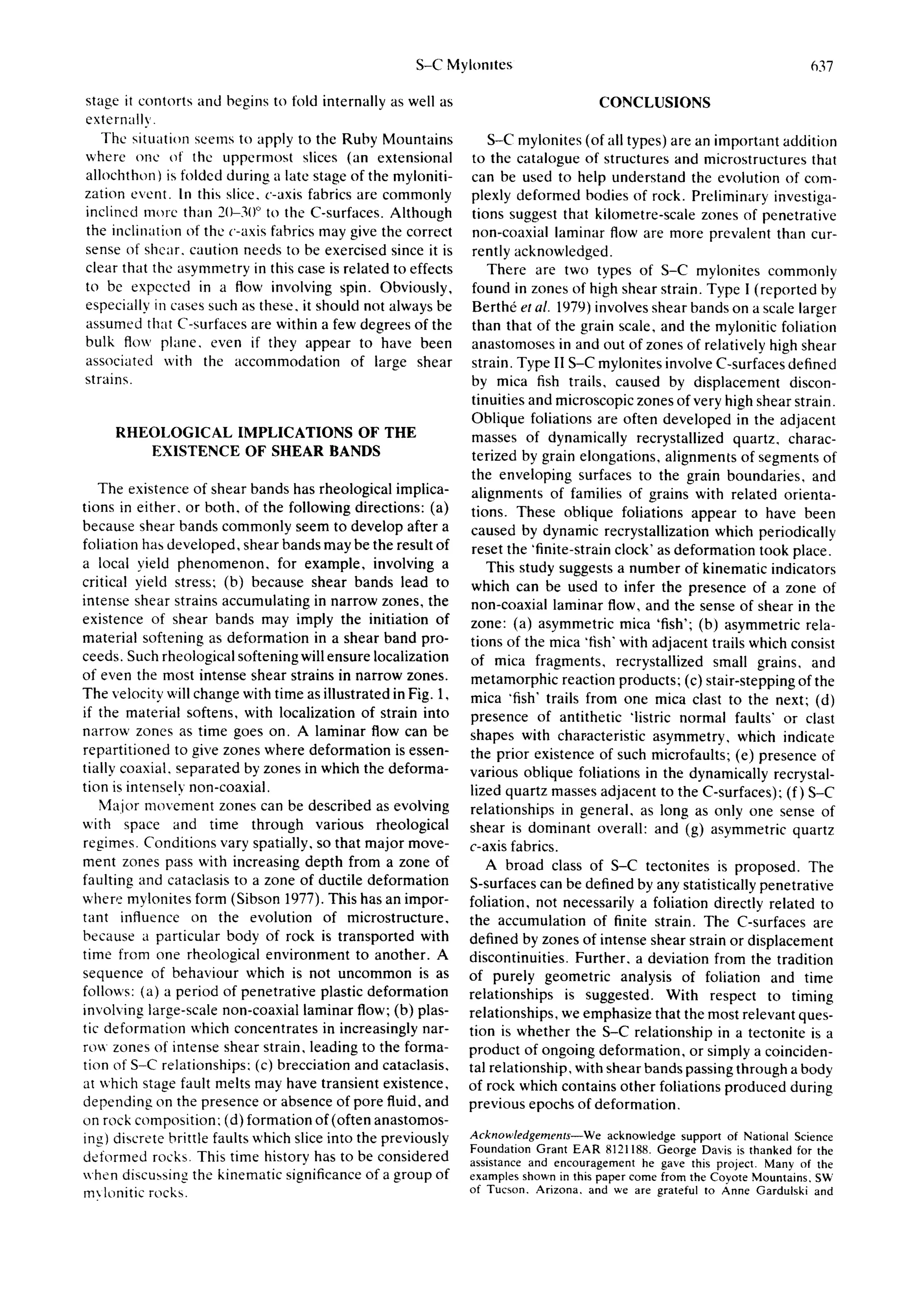S-C Mylonltes                                                      637

stage it contorts and begins to fold internally as well as                           CONCLUSIONS
externally.
   The situation seems to apply to the Ruby Mountains              S-C mylonites (of all types) are an important addition
where onc of the uppermost slices (an extensional               to the catalogue of structures and microstructures that
allochthon) is folded during a late stage of the myloniti-      can be used to help understand the evolution of com-
zation event. In this slice, c-axis fabrics are commonly       plexly deformed bodies of rock. Preliminary investiga-
inclined more than 2(/-30 ° to the C-surfaces. Although         tions suggest that kilometre-scale zones of penetrative
the inclination of the c-axis fabrics may give the correct      non-coaxial laminar flow are more prevalent than cur-
sense of shear, caution needs to be exercised since it is       rently acknowledged.
clear that the asymmetry in this case is related to effects        There are two types of S-C mylonites commonly
to be expected in a flow involving spin. Obviously,             found in zones of high shear strain. Type I (reported by
especially in cases such as these, it should not always be      Berth6 et al. 1979) involves shear bands on a scale larger
assumed that C-surfaces are within a few degrees of the         than that of the grain scale, and the mylonitic foliation
bulk flow plane, even if they appear to have been               anastomoses in and out of zones of relatively high shear
associated with the accommodation of large shear                strain. Type II S-C mylonites involve C-surfaces defined
strains.                                                        by mica fish trails, caused by displacement discon-
                                                               tinuities and microscopic zones of very high shear strain.
                                                               Oblique foliations are often developed in the adjacent
     R H E O L O G 1 C A L IMPLICATIONS OF THE                  masses of dynamically recrystallized quartz, charac-
           EXISTENCE OF SHEAR BANDS                             terized by grain elongations, alignments of segments of
                                                               the enveloping surfaces to the grain boundaries, and
   The existence of shear bands has rheological implica-       alignments of families of grains with related orienta-
tions in either, or both, of the following directions: (a)     tions. These oblique foliations appear to have been
because shear bands commonly seem to develop after a           caused by dynamic recrystallization which periodically
foliation has developed, shear bands may be the result of      reset the 'finite-strain clock' as deformation took place.
a local yield p h e n o m e n o n , for example, involving a       This study suggests a number of kinematic indicators
critical yield stress: (b) because shear bands lead to         which can be used to infer the presence of a zone of
intense shear strains accumulating in narrow zones, the        non-coaxial laminar flow, and the sense of shear in the
existence of shear bands may imply the initiation of           zone: (a) asymmetric mica 'fish'; (b) asymmetric rela-
material softening as deformation in a shear band pro-         tions of the mica 'fish" with adjacent trails which consist
ceeds. Such theological softening will ensure localization     of mica fragments, recrystallized small grains, and
of even the most intense shear strains in narrow zones.        metamorphic reaction products; (c) stair-stepping of the
The velocity will change with time as illustrated in Fig. 1,   mica 'fish' trails from one mica clast to the next; (d)
if the material softens, with localization of strain into      presence of antithetic "listric normal faults" or clast
narrow zones as time goes on. A laminar flow can be            shapes with characteristic asymmetry, which indicate
repartitioned to give zones where deformation is essen-        the prior existence of such microfaults; (el presence of
tially coaxial, separated by zones in which the deforma-       various oblique foliations in the dynamically recrystal-
tion is intensely non-coaxial.                                 lized quartz masses adjacent to the C-surfaces); (f) S-C
   Major movement zones can be described as evolving           relationships in general, as long as only one sense of
with space and time through various rheological                shear is dominant overall: and (g) asymmetric quartz
regimes. Conditions vary spatially, so that major move-        c-axis fabrics.
ment zones pass with increasing depth from a zone of               A broad class of S-C tectonites is proposed. The
faulting and cataclasis to a zone of ductile deformation       S-surfaces can be defined by any statistically penetrative
where mylonites form (Sibson 1977). This has an impor-         foliation, not necessarily a foliation directly related to
tant influence on the evolution of microstructure,             the accumulation of finite strain. The C-surfaces are
because a particular body of rock is transported with          defined by zones of intense shear strain or displacement
time from one rheological environment to another. A            discontinuities. Further, a deviation from the tradition
sequence of behaviour which is not uncommon is as              of purely geometric analysis of foliation and time
follows: (a) a period of penetrative plastic deformation       relationships is suggested. With respect to timing
involving large-scale non-coaxial laminar flow; (b) plas-      relationships, we emphasize that the most relevant ques-
tic deformation which concentrates in increasingly nar-        tion is whether the S-C relationship in a tectonite is a
row zones of intense shear strain, leading to the forma-       product of ongoing deformation, or simply a coinciden-
tion of S-C relationships: (c) brecciation and cataclasis,     tal relationship, with shear bands passing through a body
at which stage fault melts may have transient existence,       of rock which contains other foliations produced during
depending on the presence or absence of pore fluid, and        previous epochs of deformation.
on rock composition: (d) formation of (often anastomos-
ing) discrete brittle faults which slice into the previously   Acknowledgements--We acknowledge support of National Science
                                                               Foundation Grant EAR 8121188. George Davis is thanked for the
deformed rocks. This time history has to be considered         assistance and encouragement he gave this project. Many of the
when discussing the kinematic significance of a group of       examples shown in this paper come from the Coyote Mountains, SW
m~ lonitic rocks.                                              of Tucson. Arizona. and we are grateful to Anne Gardulski and
 