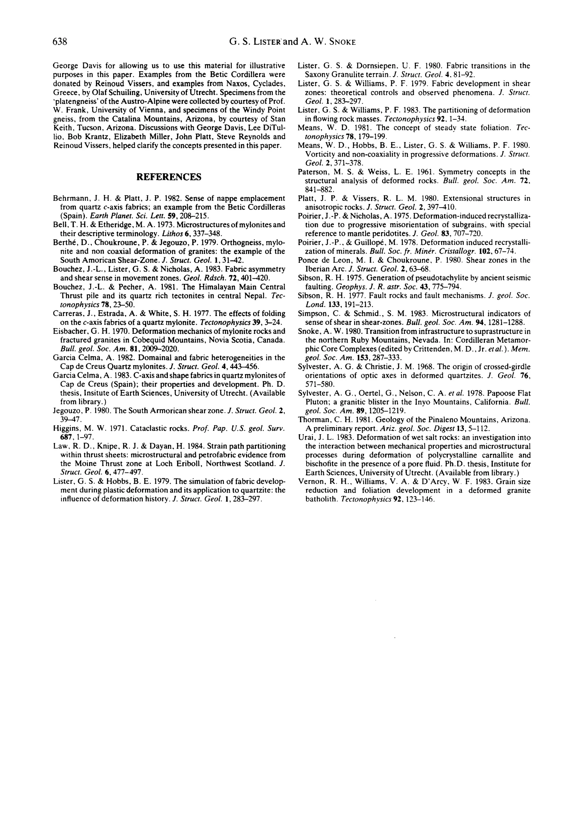 638                                                  G . S . L I S T E R a n d A . W . SNORE

George Davis for allowing us to use this material for illustrative        Lister, G. S. & Dornsiepen. U. F. 1980. Fabric transitions in the
purposes in this paper. Examples from the Betic Cordillera were             Saxony Granulite terrain. J. Struct. Geol. 4, 81-92.
donated by Reinoud Vissers, and examples from Naxos, Cyclades,            Lister, G. S. & Williams, P. F. 1979. Fabric development in shear
Greece, by Olaf Schuiling, University of Utrecht. Specimens from the        zones: theoretical controls and observed phenomena. J. Struct.
'platengneiss' of the Austro-AIpine were collected by courtesy of Prof.     Geol. 1,283--297.
W. Frank, University of Vienna, and specimens of the Windy Point          Lister, G. S. & Williams, P. F. 1983. The partitioning of deformation
gneiss, from the Catalina Mountains, Arizona, by courtesy of Stan           in flowing rock masses. Tectonophysics 92, 1-34.
Keith, Tucson, Arizona. Discussions with George Davis, Lee DiTul-         Means, W. D. 1981. The concept of steady state foliation. Tec-
lio, Bob Krantz, Elizabeth Miller, John Platt, Steve Reynolds and           tonophysics 78, 179-199.
Reinoud Vissers, helped clarify the concepts presented in this paper.     Means, W. D., Hobbs, B. E.. Lister, G. S. & Williams, P. F. 1980.
                                                                            Vorticity and non-coaxiality in progressive deformations. J. Struct.
                                                                            Geol. 2,371-378.
                                                                          Paterson, M. S. & Weiss, L. E. 1961. Symmetry concepts in the
                         REFERENCES                                         structural analysis of deformed rocks. Bull. geol. Soc. Am. 72,
                                                                            841-882.
Behrmann, J. H. & Platt, J. P. 1982. Sense of nappe emplacement           Platt, J. P. & Vissers, R. L. M. 1980. Extensional structures in
  from quartz c-axis fabrics; an example from the Betic Cordilleras         anisotropic rocks. J. Struct. Geol. 2,397-410.
  (Spain). Earth Planet. Sci. Lett. 59,208-215.                           Poirier, J.-P. & Nicholas, A. 1975. Deformation-induced recrystalliza-
Bell, T. H. & Etheridge, M. A. 1973. Microstructures of mylonites and       tion due to progressive misorientation of subgrains, with special
  their descriptive terminology. Lithos 6, 337-348.                         reference to mantle peridotites. J. Geol. 83,707-720.
Berth6, D., Choukroune, P. & Jegouzo, P. 1979. Orthogneiss, mylo-         Poirier, J.-P., & Guillop~, M. 1978. Deformation induced recrystalli-
  nite and non coaxial deformation of granites: the example of the          zation of minerals. Bull. Soc. fr. Min~r. Cristallogr. 102, 67-74.
  South Amorican Shear-Zone. J. Struct. Geol. 1, 31-42.                   Ponce de Leon, M. I. & Choukroune, P. 1980. Shear zones in the
Bouchez, J.-L., Lister, G. S. & Nicholas, A. 1983. Fabric asymmetry         Iberian Arc. J. Struct. Geol. 2, 63-68~
  and shear sense in movement zones. Geol. Rdsch. 72,401-420.             Sibson, R. H. 1975. Generation of pseudotachylite by ancient seismic
Bouchez, J.-L. & Pecher, A. 1981. The Himalayan Main Central                faulting. Geophys. J. R. astr. Soc. 43,775-794.
  Thrust pile and its quartz rich tectonites in central Nepal. Tec-       Sibson, R. H. 1977. Fault rocks and fault mechanisms. J. geol. Soc.
  tonophysics 78, 23-50.                                                    Lond. 133,191-213.
Carreras, J., Estrada, A. & White, S. H. 1977. The effects of folding     Simpson, C. & Schmid., S. M, 1983. Microstructural indicators of
  on the c-axis fabrics of a quartz mylonite. Tectonophysics 39, 3-24.      sense of shear in shear-zones. Bull. geol. Soc. Am. 94, 1281-1288.
Eisbacher, G. H. 1970. Deformation mechanics of mylonite rocks and        Snoke, A. W. 1980. Transition from infrastructure to suprastructure in
  fractured granites in Cobequid Mountains, Novia Scotia, Canada.           the northern Ruby Mountains, Nevada. In: Cordilleran Metamor-
  Bull. geol. Soc. Am. 81, 2009-2020.                                       phic Core Complexes (edited by Crittenden, M. D., Jr. etal.). Mern.
Garcia Celma, A. 1982. Domainal and fabric heterogeneities in the           geol. Soc. Am. 153,287-333.
  Cap de Creus Quartz mylonites. J. Struct. Geol. 4,443--456.             Sylvester, A. G. & Christie, J. M. 1968. The origin of crossed-girdle
Garcia Celma, A. 1983. C-axis and shape fabrics in quartz mylonites of      orientations of optic axes in deformed quartzites. J. Geol. 76,
  Cap de Creus (Spain); their properties and development. Ph.D.             571-580.
  thesis, Insitute of Earth Sciences, University of Utrecht. (Available   Sylvester, A. G., Oertel, G., Nelson, C. A. et al. 1978. Papoose Flat
  from library.)                                                            Pluton; a granitic blister in the Inyo Mountains, California. Bull.
Jegouzo, P. 1980. The South Armorican shear zone. J. Struct. Geol. 2,       geol. Soc. Am. 89, 1205-1219.
  39-47.                                                                  Thorman, C. H. 1981. Geology of the Pinaleno Mountains, Arizona.
Higgins, M. W. 1971. Cataclastic rocks. Prof. Pap. U.S. geol. Surv.         A preliminary report. Ariz. geol. Soc. Digest 13, 5-112.
  687, 1-97.                                                              Urai, J. L. 1983. Deformation of wet salt rocks: an investigation into
Law, R. D., Knipe, R. J. & Dayan, H. 1984. Strain path partitioning         the interaction between mechanical properties and microstructural
  within thrust sheets: microstructural and petrofabric evidence from       processes during deformation of polycrystalline carnallite and
  the Moine Thrust zone at Loch Eriboll, Northwest Scotland. J.             bischofite in the presence of a pore fluid. Ph.D. thesis, Institute for
  Struct. Geol. 6, 477-497.                                                 Earth Sciences, University of Utrecht. (Available from library.)
Lister, G. S. & Hobbs, B. E. 1979. The simulation of fabric develop-      Vernon, R. H., Williams, V. A. & D'Arcy, W~ F. 1983. Grain size
  ment during plastic deformation and its application to quartzite: the     reduction and foliation development in a deformed granite
  influence of deformation history. J. Struct. Geol. 1,283--297.            batholith. Tectonophysics 92,123-146.
 