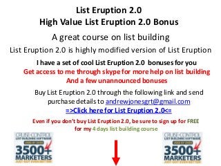 List Eruption 2.0
High Value List Eruption 2.0 Bonus
A great course on list building
List Eruption 2.0 is highly modified version of List Eruption
I have a set of cool List Eruption 2.0 bonuses for you
Get access to me through skype for more help on list building
And a few unannounced bonuses
Buy List Eruption 2.0 through the following link and send
purchase details to andrewjonesgrt@gmail.com
=>Click here for List Eruption 2.0<=
Even if you don’t buy List Eruption 2.0, be sure to sign up for FREE
for my 4 days list building course
 