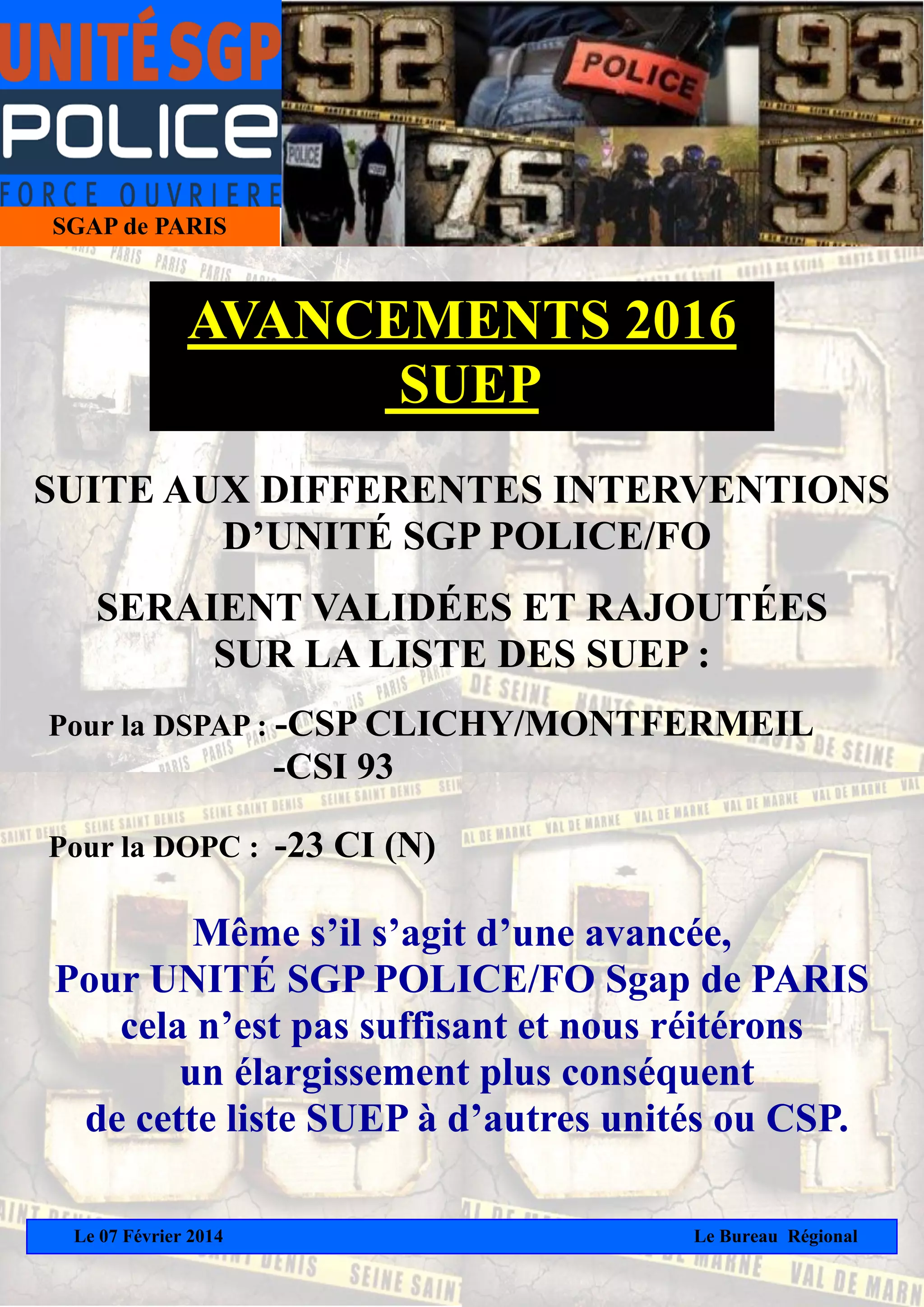 SGAP de PARIS
AVANCEMENTS 2016
SUEP
SUITE AUX DIFFERENTES INTERVENTIONS
D’UNITÉ SGP POLICE/FO
SERAIENT VALIDÉES ET RAJOUTÉES
SUR LA LISTE DES SUEP :
Pour la DSPAP : -CSP CLICHY/MONTFERMEIL
-CSI 93
Pour la DOPC : -23 CI (N)
Même s’il s’agit d’une avancée,
Pour UNITÉ SGP POLICE/FO Sgap de PARIS
cela n’est pas suffisant et nous réitérons
un élargissement plus conséquent
de cette liste SUEP à d’autres unités ou CSP.
Le 07 Février 2014
Le Bureau Régional
