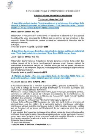 SAIO • Page 1
Service académique d’information et d’orientation
Liste des visites d’entreprises et d’écoles
D’octobre à décembre 2018
-1- Les métiers qui recrutent de l’écoconstruction, de la performance énergétique, de la
sécurité et de l’environnement, en partenariat avec l’Ecole des éco-activités - Campus
ITEDEC 27 rue du chantier d’Hérubé 78410 Aubergenville
Mardi 2 octobre 2018 de 9h à 12h
Présentation et intervention d’un professionnel sur les métiers du bâtiment, leurs évolutions et
les débouchés. Visite accompagnée de l’Ecole des éco-activités par des formateurs et des
apprentis. Atelier Découverte des métiers plomberie ou menuiserie (à déterminer lors de
l’inscription définitive)
Echanges.
S’inscrire avant le mardi 18 septembre 2018
-2- Les filières du paysage, des milieux naturels et des travaux publics, en partenariat
avec l’Ecole des Eco-Activités, chemin de l’Orme Rond, 78356 Jouy en Josas
Jeudi 4 octobre 2018 de 9h à 16h
Présentation des formations à fort potentiel d’emploi dans les domaines de la gestion des
milieux naturels et de la faune, l’aménagement paysager urbain (travaux publics), la
maintenance et la conduite d’engins de chantiers; échanges avec les jeunes, les équipes
pédagogiques et les entreprises. Déjeuner. Visite des plateaux pédagogiques et présentation
des formations sur le terrain.
S’inscrire avant le jeudi 20 septembre 2018
-3- Mondial de l’auto - Parc des expositions Porte de Versailles 75015 Paris- en
partenariat avec l’Association Nationale pour la Formation Automobile
Vendredi 5 octobre 2018, de 13h45 à 16 h
L’Association nationale de la formation automobile (ANFA), présente au Mondial de l’auto,
vous invite à partager ce moment privilégié d’information sur le secteur automobile, ses
évolutions, les métiers et filières de formation.
Maintenance véhicule particulier, véhicule industriel, cycle et motocycle, carrosserie, peinture,
commerce de véhicule et pièces de rechanges et accessoires. De la maintenance à la
commercialisation des produits, de la réception au management : quels métiers ? quelles
activités ? dans un secteur en mutation.
Quelles attentes des professionnels ? Quelles formations pour y répondre ?
A l’issue de la conférence, l’ANFA proposera de visiter son stand dédié aux animations et
démonstrations pour les métiers de la carrosserie peinture, maintenance automobile,
maintenance véhicule industriel, maintenance cycle et motocycle et du commerce ; pilotées
par les formateurs et les jeunes qui témoigneront de leur expérience et de leur projet
professionnel.
Il sera possible de s’essayer au redressage d’une aile de voiture, de découvrir les nouvelles
méthodes de carrosserie rapide, les gestes professionnels du peintre automobile, intervenir
sur un rayonnage d’un cycle, changer une roue d’un véhicule industriel, démonter et remonter
les divers composants d’un véhicule et tester la maintenance prédictive.
Puis visite libre du Mondial.
30 personnes attendues
S’inscrire avant le vendredi 21 septembre 2018.
 