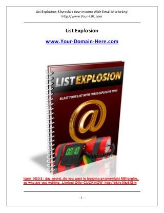 List Explosion: Skyrocket Your Income With Email Marketing!
http://www.Your-URL.com
- 1 -
List Explosion
www.Your-Domain-Here.com
learn 1000 $ / day secret, do you want to become an overnight Millionaire,
so why are you waiting , Limited Offer CLICK NOW- http://bit.ly/39u6X6m
 