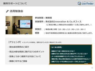 活用勉強会
参加制限：無制限
実施場所：株式会社Innovation & Co.オフィス
実施日 ：毎週水曜/木曜（10：00～/13：00～/15：00～）
概要 ：当社や活用他社の事例を元に最適な活用方法をご紹介します。
（ご来社が難しい場合はWeb会議ツールをご案内します。）
【アジェンダ】※コンテンツ内容は、変更させていただく場合がございます。
・他社成功事例のご紹介
・見込み客を商談に繋げる3つのポイント
・営業とうまく連携する方法について
・課題に対するご提案
16
無料サポートについて
「よくある質問」
・組織内でうまく定着させるコツは？
・営業をうまく巻き込むために他社がやっていることは？
・メールを送る頻度やコンテンツはどうしたらよい？
・確度が高い見込み客の抽出はどんな条件を設定すればよい？
・営業アプローチする時はどんなトークをしたらよい？
 