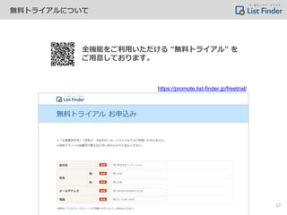 無料トライアルについて
全機能をご利用いただける “無料トライアル” を
ご用意しております。
https://promote.list-finder.jp/freetrial/
17
 