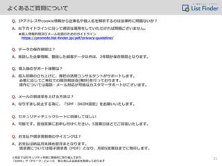 Q．IPアドレスやcookie情報から企業名や個人名を解析するのは法律的に問題ないか？
A．以下ガイドラインに沿って適切な運用をしていただければ問題ございません。
■個人情報利用及びメール配信のためのガイドライン
https://promote.list-finder.jp/pdf/privacy-guideline/
Q．データの保存期間は？
A．来訪した企業情報、登録した顧客データ以外は、2年間が保存期間となります。
Q．導入後のサポート体制は？
A．導入初期の立ち上げに、専任の活用コンサルタントがサポートします。
必要に応じてご来社での個別相談会(無料)を行っております。
操作については電話・メール対応が可能なカスタマーサポートがございます。
Q．メールの到達率を上げる方法は？
A．なりすまし防止する為に、「SPF・DKIM設定」をお願いいたします。
Q．セキュリティチェックシートに回答してほしい
A．可能です。担当営業にお申し付けください。5営業日ほどでご回答いたします。
Q．お支払や請求書到着のタイミングは？
A．お支払は納品月末締め翌月末となります。
請求書については電子請求書（PDF）となり、月初5営業日までに発行します。
※当社ではセキュリティ対策に積極的に取り組んでおり、
「ISMS」や「Pマーク」といった 第三者による認定を取得しております
よくあるご質問について
21
 