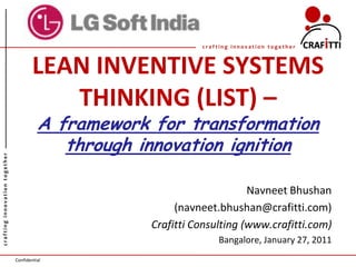 crafting innovation together



                                       LEAN INVENTIVE SYSTEMS
                                          THINKING (LIST) –
                                         A framework for transformation
                                            through innovation ignition
crafting innovation together




                                                                          Navneet Bhushan
                                                          (navneet.bhushan@crafitti.com)
                                                     Crafitti Consulting (www.crafitti.com)
                                                                   Bangalore, January 27, 2011
                               Confidential
 