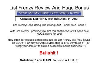 List Frenzy Review And Huge Bonus
Attention: List Frenzy launches April, 5th
2013!
List Frenzy: Stop Doing The Wrong Stuff – Shift Your Focus !
With List Frenzy I promise you that this shift in focus will open new
HUGE doors for you!
How often do you see statements outside List Frenzy like “You MUST
do SEO !” ? Or maybe “Article Marketing is THE way to go !”… or
“Blog your arse off to build a successful online business !” ?
Bullshit !
Solution: “You HAVE to build a LIST !”
 