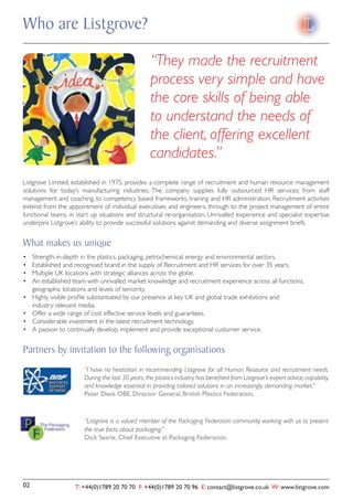 Who are Listgrove?

                                                     “They made the recruitment
                                                     process very simple and have
                                                     the core skills of being able
                                                     to understand the needs of
                                                     the client, offering excellent
                                                     candidates.”
Listgrove Limited, established in 1975, provides a complete range of recruitment and human resource management
solutions for today’s manufacturing industries. The company supplies fully outsourced HR services; from staff
management and coaching, to competency based frameworks, training and HR administration. Recruitment activities
extend from the appointment of individual executives and engineers, through to the project management of entire
functional teams, in start up situations and structural re-organisation. Unrivalled experience and specialist expertise
underpins Listgrove’s ability to provide successful solutions against demanding and diverse assignment briefs.


What makes us unique
       rength-in-depth in the plastics, packaging, petrochemical, energy and environmental sectors.



     geographic locations and levels of seniority.

     industry relevant media.




Partners by invitation to the following organisations
                         “I have no hesitation in recommending Listgrove for all Human Resource and recruitment needs.
                         During the last 30 years, the plastics industry has beneﬁted from Listgrove’s expert advice, capability
                         and knowledge essential in providing tailored solutions in an increasingly demanding market.”
                         Peter Davis OBE, Director General, British Plastics Federation.



                         “Listgrove is a valued member of the Packaging Federation community working with us to present
                         the true facts about packaging.”
                         Dick Searle, Chief Executive at Packaging Federation.




02                    T: +44(0)1789 20 70 70 F: +44(0)1789 20 70 96 E: contact@listgrove.co.uk W: www.listgrove.com
 