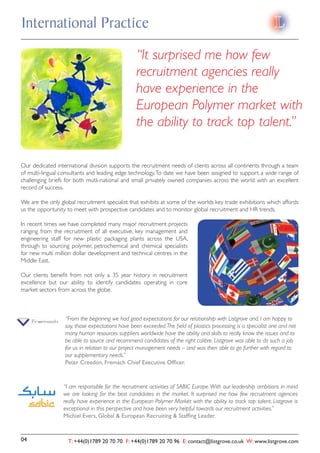 International Practice
                                                 “It surprised me how few
                                                 recruitment agencies really
                                                 have experience in the
                                                 European Polymer market with
                                                 the ability to track top talent.”

Our dedicated international division supports the recruitment needs of clients across all continents through a team
of multi-lingual consultants and leading edge technology. To date we have been assigned to support a wide range of
challenging briefs for both mutli-national and small privately owned companies across the world with an excellent
record of success.

We are the only global recruitment specialist that exhibits at some of the worlds key trade exhibitions which affords
us the opportunity to meet with prospective candidates and to monitor global recruitment and HR trends.

In recent times we have completed many major recruitment projects
ranging from the recruitment of all executive, key management and
engineering staff for new plastic packaging plants across the USA,
through to sourcing polymer, petrochemical and chemical specialists
for new multi million dollar development and technical centres in the
Middle East.

Our clients beneﬁt from not only a 35 year history in recruitment
excellence but our ability to identify candidates operating in core
market sectors from across the globe.



                  “From the beginning we had good expectations for our relationship with Listgrove and, I am happy to
                  say, those expectations have been exceeded. The ﬁeld of plastics processing is a specialist one and not
                  many human resources suppliers worldwide have the ability and skills to really know the issues and to
                  be able to source and recommend candidates of the right calibre. Listgrove was able to do such a job
                  for us in relation to our project management needs – and was then able to go further with regard to
                  our supplementary needs.”
                  Peter Creedon, Fremach Chief Executive Ofﬁcer.


                 “I am responsible for the recruitment activities of SABIC Europe. With our leadership ambitions in mind
                 we are looking for the best candidates in the market. It surprised me how few recruitment agencies
                 really have experience in the European Polymer Market with the ability to track top talent. Listgrove is
                 exceptional in this perspective and have been very helpful towards our recruitment activities.”
                 Michiel Evers, Global & European Recruiting & Stafﬁng Leader.


04                 T: +44(0)1789 20 70 70 F: +44(0)1789 20 70 96 E: contact@listgrove.co.uk W: www.listgrove.com
 