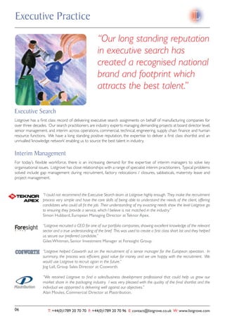 Executive Practice
                                                    “Our long standing reputation
                                                    in executive search has
                                                    created a recognised national
                                                    brand and footprint which
                                                    attracts the best talent.”

Executive Search
Listgrove has a ﬁrst class record of delivering executive search assignments on behalf of manufacturing companies for
over three decades. Our search practitioners are industry experts managing demanding projects at board director level,
senior management, and interim across operations, commercial, technical, engineering, supply chain ﬁnance and human
resource functions. We have a long standing positive reputation, the expertise to deliver a ﬁrst class shortlist and an
unrivalled ‘knowledge network’ enabling us to source the best talent in industry.


Interim Management
For today’s ﬂexible workforce, there is an increasing demand for the expertise of interim managers to solve key
organisational issues. Listgrove has close relationships with a range of specialist interim practitioners. Typical problems
solved include gap management during recruitment, factory relocations / closures, sabbaticals, maternity leave and
project management.


                 “I could not recommend the Executive Search team at Listgrove highly enough. They make the recruitment
                 process very simple and have the core skills of being able to understand the needs of the client, offering
                 candidates who could all ﬁt the job. Their understanding of my exacting needs show the level Listgrove go
                 to ensuring they provide a service, which I believe is not matched in the industry.”
                 Simon Hubbard, European Managing Director at Teknor Apex.

                 “Listgrove recruited a CEO for one of our portfolio companies, showing excellent knowledge of the relevant
                 sector and a true understanding of the brief. This was used to create a ﬁrst class short list and they helped
                 us secure our preferred candidate.”
                 Giles Whitman, Senior Investment Manager at Foresight Group.

                 “Listgrove helped Cosworth out on the recruitment of a senior manager for the European operation. In
                 summary, the process was efﬁcient, good value for money and we are happy with the recruitment. We
                 would use Listgrove to recruit again in the future.”
                 Jog Lall, Group Sales Director at Cosworth.

                 “We retained Listgrove to ﬁnd a sales/business development professional that could help us grow our
                 market share in the packaging industry. I was very pleased with the quality of the ﬁnal shortlist and the
                 individual we appointed is delivering well against our objectives.”
                 Alan Moules, Commercial Director at Plastribution.


06                  T: +44(0)1789 20 70 70 F: +44(0)1789 20 70 96 E: contact@listgrove.co.uk W: www.listgrove.com
 