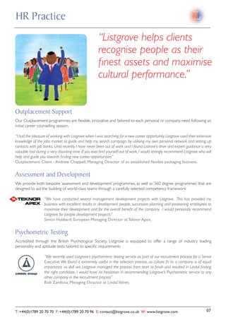 HR Practice
                                                     “Listgrove helps clients
                                                     recognise people as their
                                                     ﬁnest assets and maximise
                                                     cultural performance.”


Outplacement Support
Our Outplacement programmes are ﬂexible, innovative and tailored to each personal or company need following an
initial career counselling session.

“I had the pleasure of working with Listgrove when I was searching for a new career opportunity. Listgrove used their extensive
knowledge of the jobs market to guide and help my search campaign, by utilising my own personal network and setting up
contacts with job banks. Until recently I have never been out of work and I found Listrove’s drive and expert guidance a very
valuable tool during a very daunting time. If you ever ﬁnd yourself out of work, I would strongly recommend Listgrove who will
help and guide you towards ﬁnding new career opportunities”
Outplacement Client - Andrew Chappell, Managing Director of an established ﬂexible packaging business.


Assessment and Development
We provide both bespoke ‘assessment and development’ programmes, as well as ‘360 degree programmes’ that are
designed to aid the building of world-class teams through a carefully selected competency framework

                  “We have conducted several management development projects with Listgrove. This has provided my
                  business with excellent results in development people, succession planning and positioning employees to
                  maximise their development and for the overall beneﬁt of the company. I would personally recommend
                  Listgrove for people development projects.”
                  Simon Hubbard, European Managing Director at Teknor Apex.


Psychometric Testing
Accredited through the British Psychological Society, Listgrove is equipped to offer a range of industry leading
personality and aptitude tests tailored to speciﬁc requirements

                  “We recently used Listgrove’s psychometric testing service as part of our recruitment process for a Senior
                  Executive. We found it extremely useful in the selection process, as culture ﬁt to a company is of equal
                  importance as skill set. Listgrove managed the process from start to ﬁnish and resulted in Lindal ﬁnding
                  the right candidate. I would have no hesitation in recommending Listgrove’s Psychometric service to any
                  other company in the recruitment process”
                  Rob Zandona, Managing Director at Lindal Valves.




T: +44(0)1789 20 70 70 F: +44(0)1789 20 70 96 E: contact@listgrove.co.uk W: www.listgrove.com                              07
 