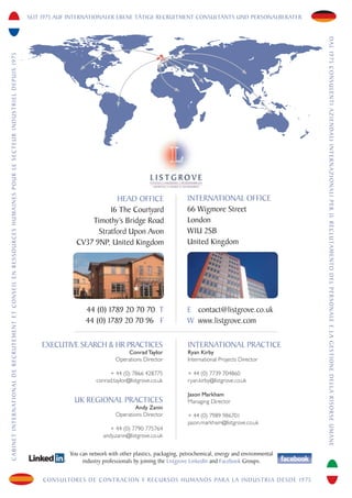 SEIT 1975 AUF INTERNATIONALER EBENE TÄTIGE RECRUITMENT CONSULTANTS UND PERSONALBERATER




                                                                                                                                                                                                                                                                                                      DA L 1 9 7 5 C O N S U L E N T I A Z I E N DA L I I N T E R N A Z I O N A L I P E R I L R E C L U TA M E N TO D E L P E R S O N A L E E L A G E S T I O N E D E L L A R I S O R S E U M A N E
C A B I N E T I N T E R N AT I O N A L D E R E C R U T E M E N T E T C O N S E I L E N R E S S O U R C E S H U M A I N E S P O U R L E S E C T E U R I N D U S T R I E L D E P U I S 1 9 7 5




                                                                                                                                                                                                                          HEAD OFFICE                         INTERNATIONAL OFFICE
                                                                                                                                                                                                                        16 The Courtyard                      66 Wigmore Street
                                                                                                                                                                                                                  Timothy’s Bridge Road                       London
                                                                                                                                                                                                                    Stratford Upon Avon                       W1U 2SB
                                                                                                                                                                                                              CV37 9NP, United Kingdom                        United Kingdom




                                                                                                                                                                                                                  44 (0) 1789 20 70 70 T                      E contact@listgrove.co.uk
                                                                                                                                                                                                                  44 (0) 1789 20 70 96 F                      W www.listgrove.com

                                                                                                                                                                                                   EXECUTIVE SEARCH & HR PRACTICES                            INTERNATIONAL PRACTICE
                                                                                                                                                                                                                                   Conrad Taylor              Ryan Kirby
                                                                                                                                                                                                                               Operations Director            International Projects Director

                                                                                                                                                                                                                            + 44 (0) 7866 428775              + 44 (0) 7739 704860
                                                                                                                                                                                                                       conrad.taylor@listgrove.co.uk          ryan.kirby@listgrove.co.uk

                                                                                                                                                                                                                                                              Jason Markham
                                                                                                                                                                                                             UK REGIONAL PRACTICES                            Managing Director
                                                                                                                                                                                                                                       Andy Zanin
                                                                                                                                                                                                                               Operations Director            + 44 (0) 7989 986701
                                                                                                                                                                                                                                                              jason.markham@listgrove.co.uk
                                                                                                                                                                                                                             + 44 (0) 7790 775764
                                                                                                                                                                                                                          andy.zanin@listgrove.co.uk


                                                                                                                                                                                                            You can network with other plastics, packaging, petrochemical, energy and environmental
                                                                                                                                                                                                                 industry professionals by joining the Listgrove LinkedIn and Facebook Groups.


                                                                                                                                                                                                   CONSULTORES DE CONTRACION Y RECURSOS HUMANOS PARA LA INDUSTRIA DESDE 1975
 
