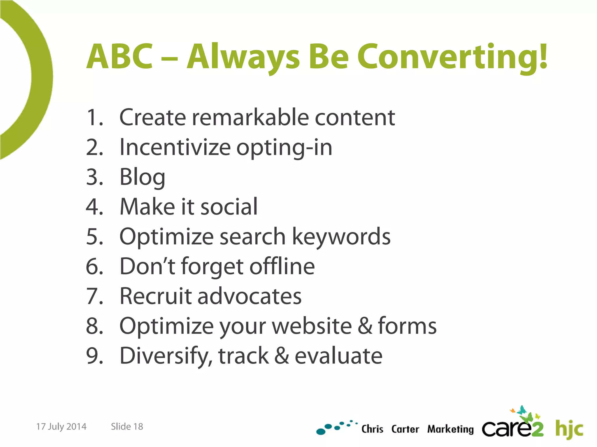 ABC – Always Be Converting!
1. Create remarkable content
2. Incentivize opting-in
3. Blog
4. Make it social
5. Optimize search keywords
6. Don’t forget offline
7. Recruit advocates
8. Optimize your website & forms
9. Diversify, track & evaluate
17 July 2014 Slide 18
 