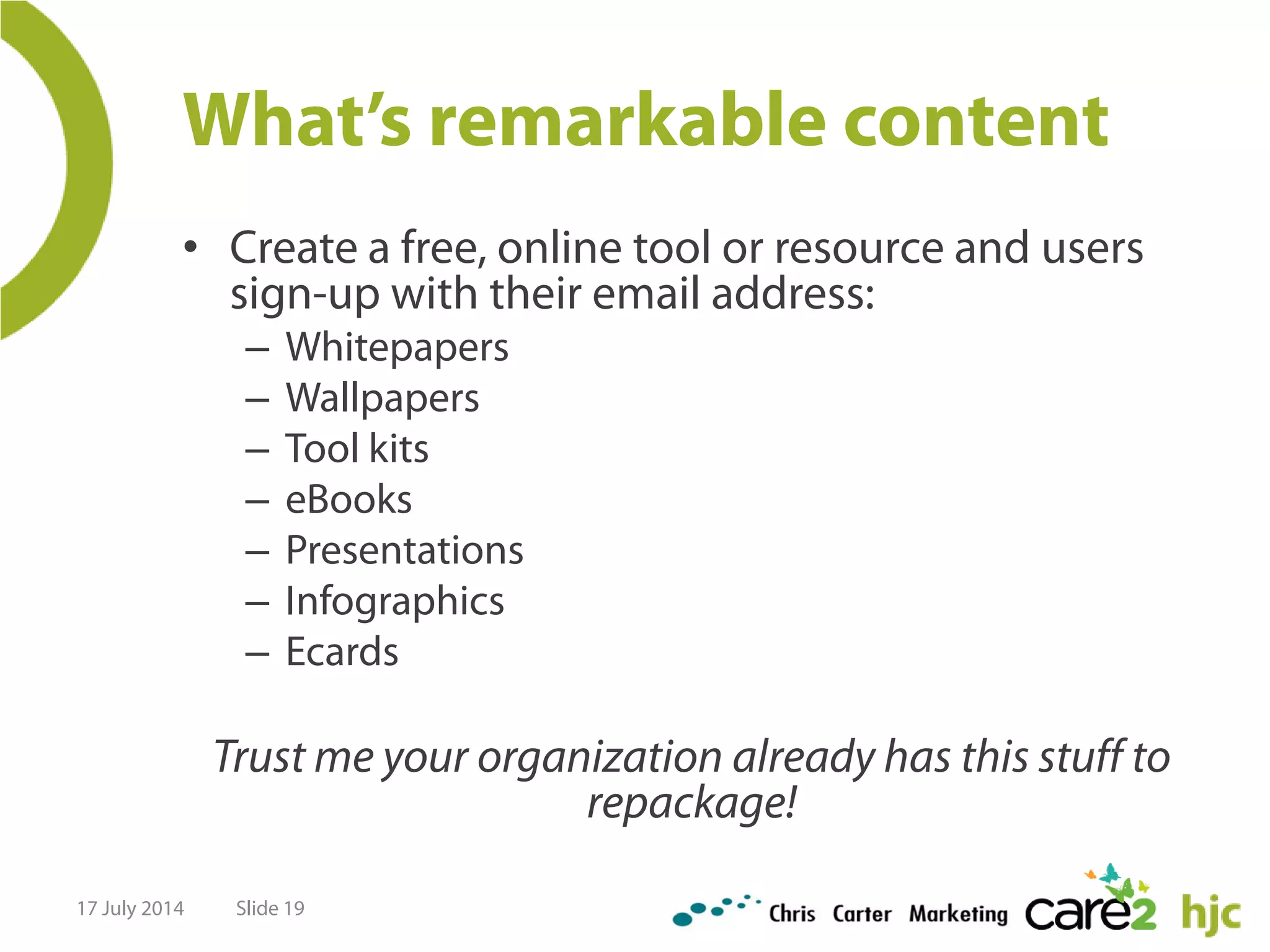 What’s remarkable content
• Create a free, online tool or resource and users
sign-up with their email address:
– Whitepapers
– Wallpapers
– Tool kits
– eBooks
– Presentations
– Infographics
– Ecards
Trust me your organization already has this stuff to
repackage!
17 July 2014 Slide 19
 
