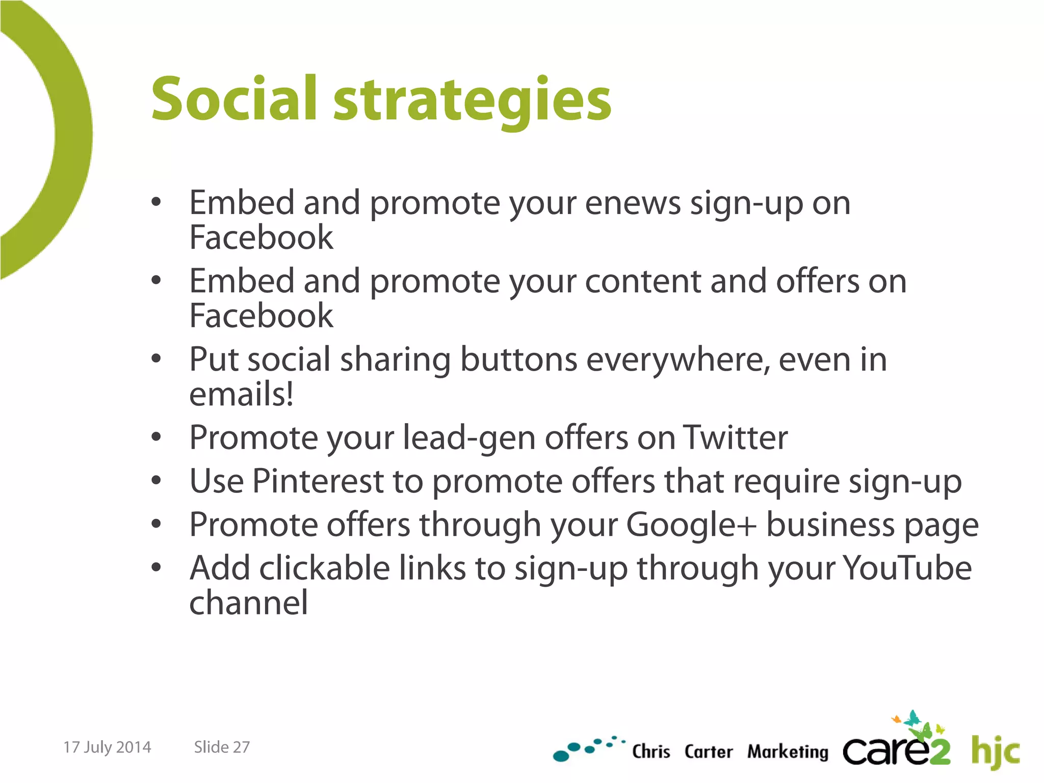 Social strategies
• Embed and promote your enews sign-up on
Facebook
• Embed and promote your content and offers on
Facebook
• Put social sharing buttons everywhere, even in
emails!
• Promote your lead-gen offers on Twitter
• Use Pinterest to promote offers that require sign-up
• Promote offers through your Google+ business page
• Add clickable links to sign-up through your YouTube
channel
17 July 2014 Slide 27
 