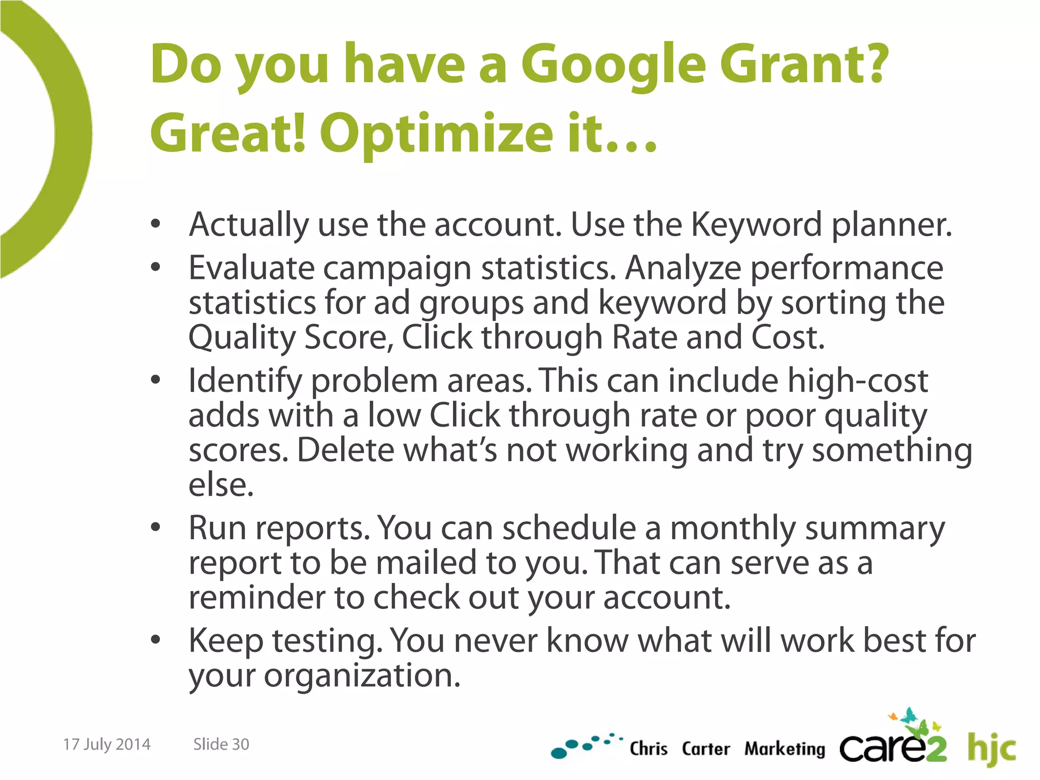 Do you have a Google Grant?
Great! Optimize it…
• Actually use the account. Use the Keyword planner.
• Evaluate campaign statistics. Analyze performance
statistics for ad groups and keyword by sorting the
Quality Score, Click through Rate and Cost.
• Identify problem areas. This can include high-cost
adds with a low Click through rate or poor quality
scores. Delete what’s not working and try something
else.
• Run reports. You can schedule a monthly summary
report to be mailed to you. That can serve as a
reminder to check out your account.
• Keep testing. You never know what will work best for
your organization.
17 July 2014 Slide 30
 