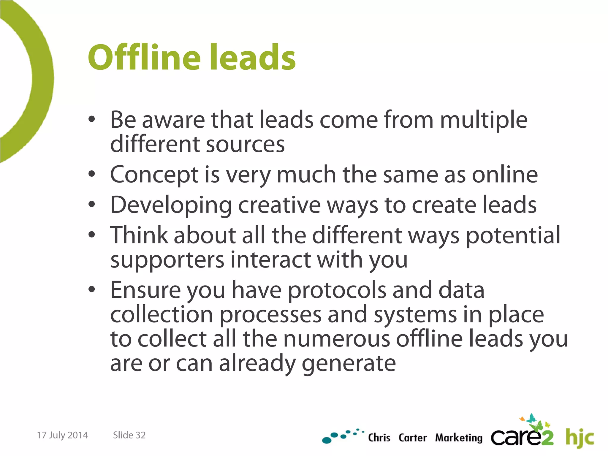 Offline leads
• Be aware that leads come from multiple
different sources
• Concept is very much the same as online
• Developing creative ways to create leads
• Think about all the different ways potential
supporters interact with you
• Ensure you have protocols and data
collection processes and systems in place
to collect all the numerous offline leads you
are or can already generate
17 July 2014 Slide 32
 