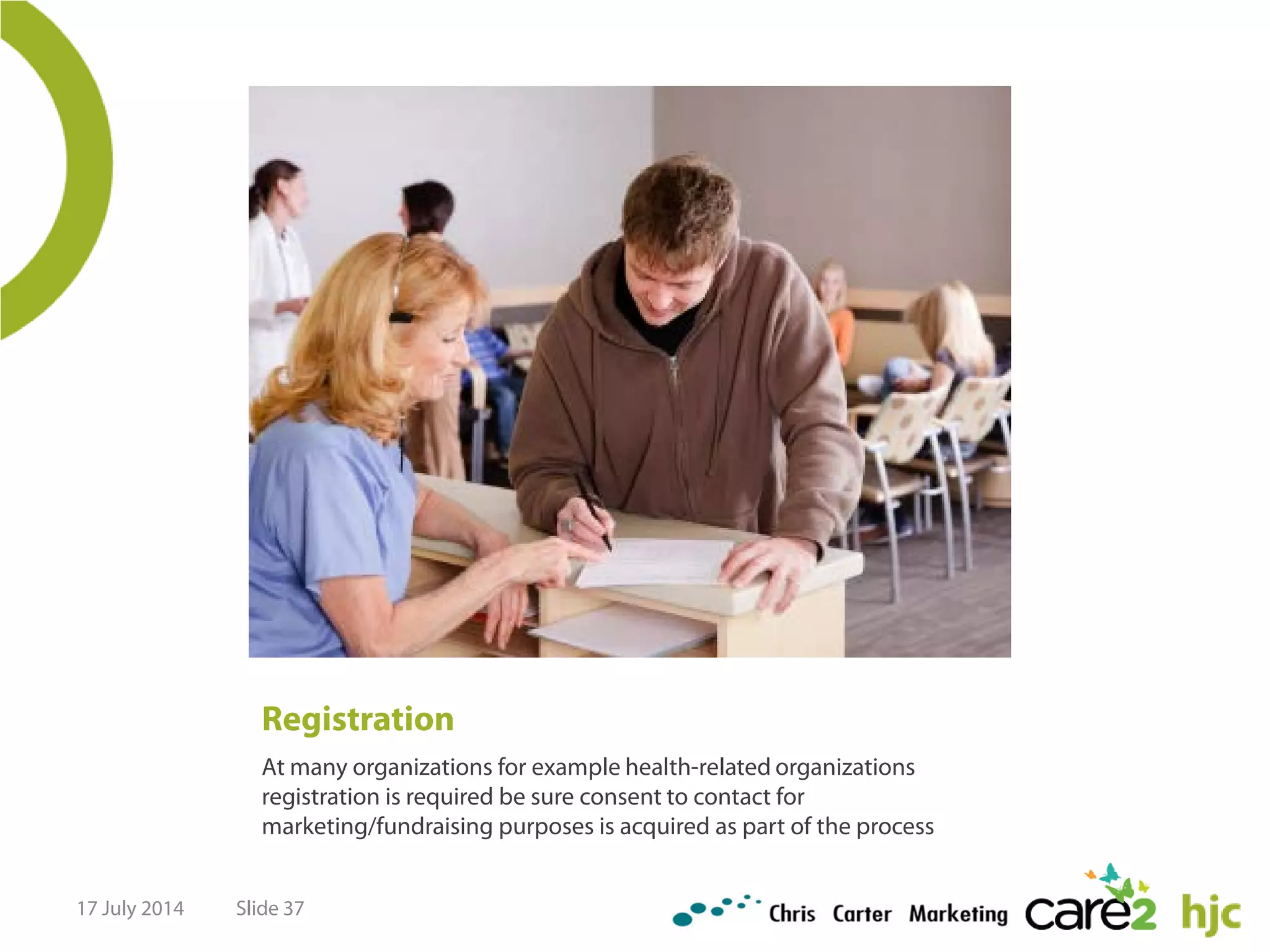 Registration
At many organizations for example health-related organizations
registration is required be sure consent to contact for
marketing/fundraising purposes is acquired as part of the process
17 July 2014 Slide 37
 
