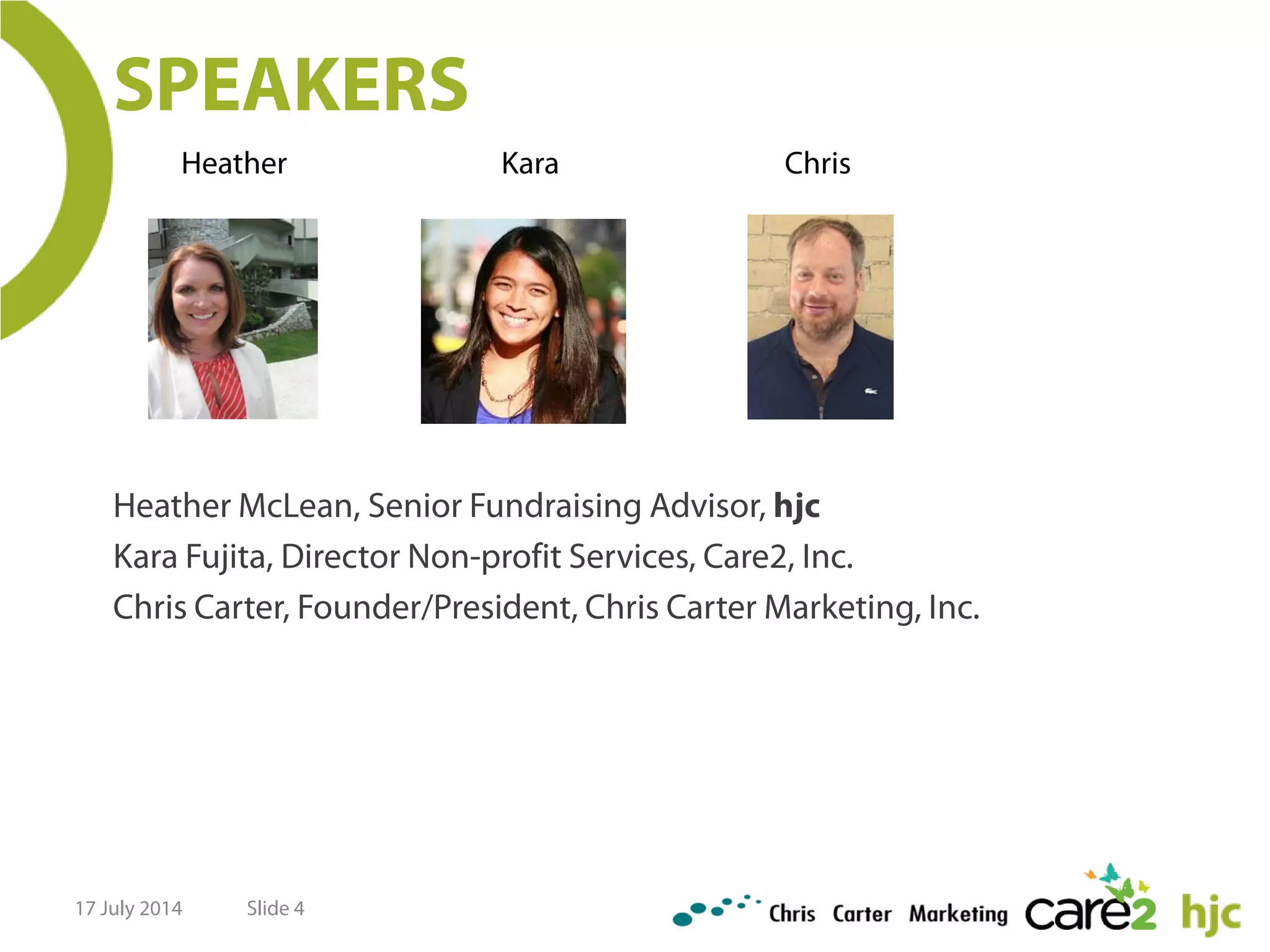 Slide 4
SPEAKERS
Heather McLean, Senior Fundraising Advisor, hjc
Kara Fujita, Director Non-profit Services, Care2, Inc.
Chris Carter, Founder/President, Chris Carter Marketing, Inc.
Heather Kara Chris
17 July 2014
 