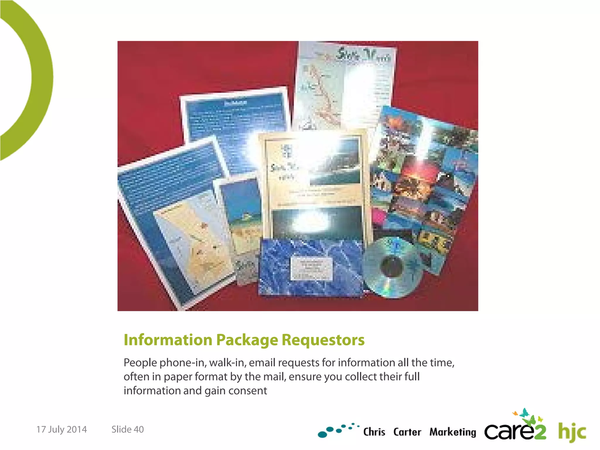 Information Package Requestors
People phone-in, walk-in, email requests for information all the time,
often in paper format by the mail, ensure you collect their full
information and gain consent
17 July 2014 Slide 40
 