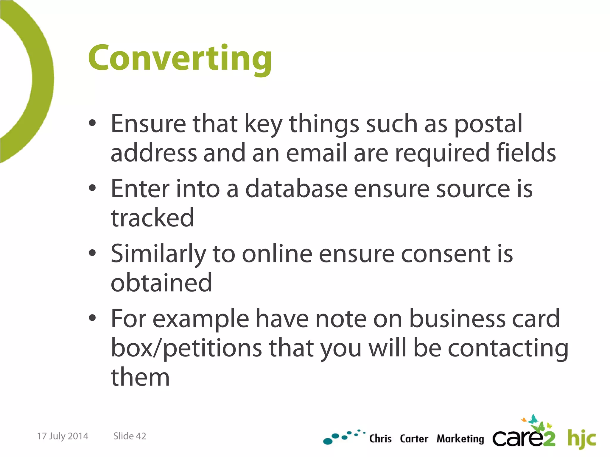 Converting
• Ensure that key things such as postal
address and an email are required fields
• Enter into a database ensure source is
tracked
• Similarly to online ensure consent is
obtained
• For example have note on business card
box/petitions that you will be contacting
them
17 July 2014 Slide 42
 