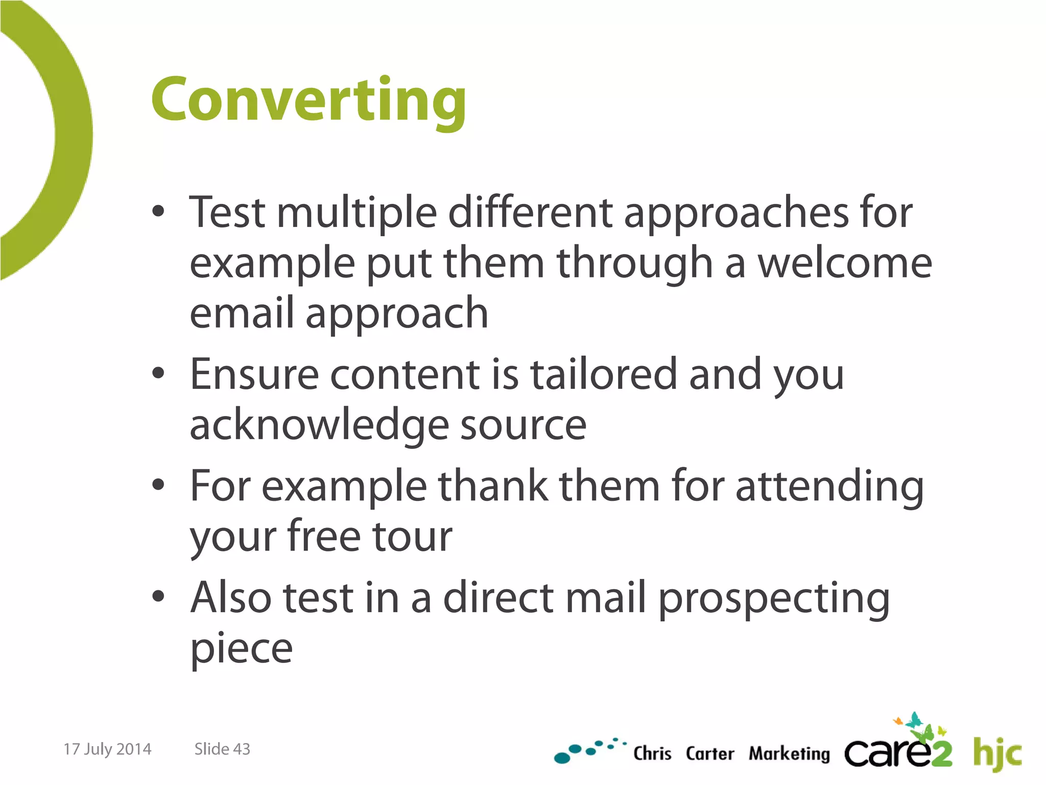 Converting
• Test multiple different approaches for
example put them through a welcome
email approach
• Ensure content is tailored and you
acknowledge source
• For example thank them for attending
your free tour
• Also test in a direct mail prospecting
piece
17 July 2014 Slide 43
 